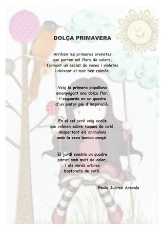 DOLÇA PRIMAVERA
Arriben les primeres orenetes
que porten mil flors de colors,
formant un esclat de roses i violetes
i deixant el mar ben calmós.
Veig la primera papallona
amanyagant una dolça flor,
t'esguardo en un quadre
d'un pintor ple d'inspiració.
En el cel serè veig ocells
que voleien sobre taques de cotó,
despertant els animalons
amb la seva bonica cançó.
El jardí sembla un quadre
pintat amb molt de color,
i els verds arbres
bastonets de cotó.
Paula Juárez Arévalo
 