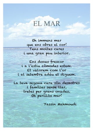 EL MAR
Oh immens mar
que ens obres el cor!
Tens moltes cares
i una gran pau interior.
Ens dones frescor
i a l’estiu còmodes estem.
Et valorem com l’or
i al setembre adéu et diguem.
La teva segona cara són desastres
i famílies sense llar,
tretes per grans onades.
Oh perillós mar!
Yassin Mahmoudi
 