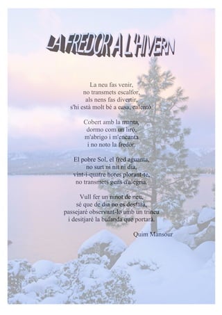 La neu fas venir,
no transmets escalfor,
als nens fas divertir,
s'hi està molt bé a casa, calentó.
Cobert amb la manta,
dormo com un liró,
m'abrigo i m'encanta
i no noto la fredor.
El pobre Sol, el fred aguanta,
no surt ni nit ni dia,
vint-i-quatre hores plorant-te,
no transmets gens d'alegria.
Vull fer un ninot de neu,
sé que de dia no es desfarà,
passejaré observant-lo amb un trineu
i desitjaré la bufanda que portarà.
Quim Mansour
 
