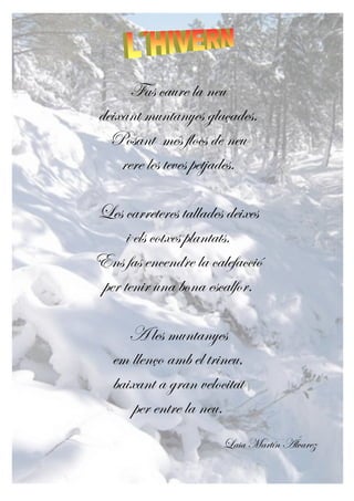 Fas caure la neu
deixant muntanyes glaçades.
Posant més flocs de neu
rere les teves petjades.
Les carreteres tallades deixes
i els cotxes plantats.
Ens fas encendre la calefacció
per tenir una bona escalfor.
A les muntanyes
em llenço amb el trineu,
baixant a gran velocitat
per entre la neu.
Laia Martín Álvarez
 