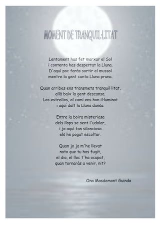 Lentament has fet marxar el Sol
i contenta has despertat la Lluna.
D'aquí poc faràs sortir el mussol
mentre la gent canta Lluna pruna.
Quan arribes ens transmets tranquil·litat,
allà baix la gent descansa.
Les estrelles, el camí ens han il·luminat
i aquí dalt la Lluna dansa.
Entre la boira misteriosa
dels llops se sent l'udolar,
i jo aquí tan silenciosa
els he pogut escoltar.
Quan jo ja m'he llevat
noto que tu has fugit,
el dia, el lloc t'ha ocupat,
quan tornaràs a venir, nit?
Ona Masdemont Guinda
 