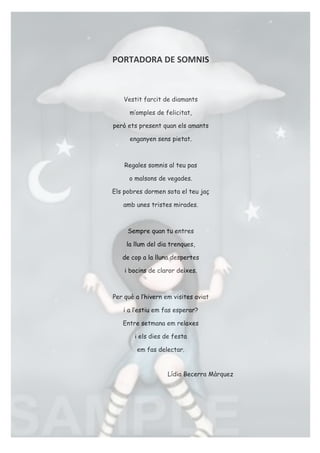 PORTADORA'DE'SOMNIS!
!
Vestit farcit de diamants
m’omples de felicitat,
però ets present quan els amants
enganyen sens pietat.
Regales somnis al teu pas
o malsons de vegades.
Els pobres dormen sota el teu jaç
amb unes tristes mirades.
Sempre quan tu entres
la llum del dia trenques,
de cop a la lluna despertes
i bocins de claror deixes.
Per què a l’hivern em visites aviat
i a l’estiu em fas esperar?
Entre setmana em relaxes
i els dies de festa
em fas delectar.!!
!
Lídia Becerra Màrquez!
!
 