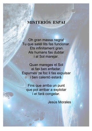 MISTERIÓS ESPAI
Oh gran massa negra!
Tu que satèl·lits fas funcionar.
Ets infinitament gran.
Als humans fas dubtar
i al Sol marejar.
Quan mareges el Sol
el fas ben enfadar.
Espurnes de foc li fas expulsar
i ben calentó estarà.
Fins que arriba un punt
que pot arribar a explotar
i et farà congelar.
Jesús Morales
 
