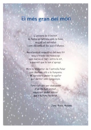 L'univers és il·limitat,
la Terra es retroba amb la lluna,
veig el cel estrellat
i com diu adéu el Sol que s'allunya.
Recolzada al respatller del meu llit
veig a través del telescopi
com marxa el Sol i entra la nit,
esperant que la son s'apropi.
Miro la brillantor de l'estrella Polar
com destaca allà a la llunyania.
M'agradaria poder-la agafar
per dormir amb companyia.
Tanco els ulls per descansar
d'un dia ben animat,
esperant poder somiar
que a la lluna he tocat.
Jana Riera Molons
 