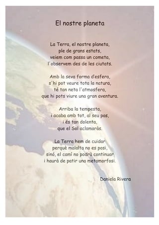 El nostre planeta
La Terra, el nostre planeta,
ple de grans estats,
veiem com passa un cometa,
l'observem des de les ciutats.
Amb la seva forma d’esfera,
s'hi pot veure tota la natura,
té tan neta l'atmosfera,
que hi pots viure una gran aventura.
Arriba la tempesta,
i acaba amb tot, al seu pas,
i és tan dolenta,
que el Sol aclamaràs.
La Terra hem de cuidar
perquè malalta no es posi,
sinó, el camí no podrà continuar
i haurà de patir una metamorfosi.
Daniela Rivera
 