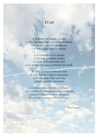 El cel
A la tardor cel plujós i grisós.
A l'hivern fina rispa i tot cobert de boira.
Cel alegre i serè a la primavera
i a l'estiu, blau com la xicoira.
A la tardor el cel és cendra.
A l'hivern té la llum tendra.
A l'estiu té el color blau foll.
I a la primavera com un llençol ben moll.
Si miro les teves boles de cotó
hi veig formes i figures gracioses
i a la nit, quan elles se'n van,
arriben estrelles precioses.
A la nit la reina del cel es la lluna.
Les estrelles l'acompanyen silenciosament
i piquen l'ullet a les seves amigues.
El cel fosc s'amaga callat i content.
Pep Saguer
 