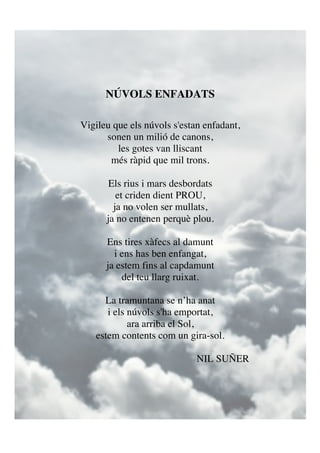 NÚVOLS ENFADATS
Vigileu que els núvols s'estan enfadant,
sonen un milió de canons,
les gotes van lliscant
més ràpid que mil trons.
Els rius i mars desbordats
et criden dient PROU,
ja no volen ser mullats,
ja no entenen perquè plou.
Ens tires xàfecs al damunt
i ens has ben enfangat,
ja estem fins al capdamunt
del teu llarg ruixat.
La tramuntana se n’ha anat
i els núvols s'ha emportat,
ara arriba el Sol,
estem contents com un gira-sol.
NIL SUÑER
!
 