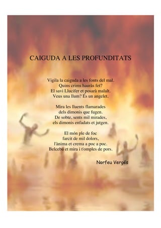 CAIGUDA A LES PROFUNDITATS
Vigila la caiguda a les fonts del mal.
Quins crims hauràs fet?
El savi Llucifer et posarà malalt.
Veus una llum? És un angelet.
Mira les lluents flamarades
dels dimonis que fugen.
De sobte, sents mil mirades,
els dimonis enfadats et jutgen.
El món ple de foc
farcit de mil dolors,
l'ànima et crema a poc a poc.
Belcebú et mira i t'omples de pors.
!
!
Norfeu Vergés
 
