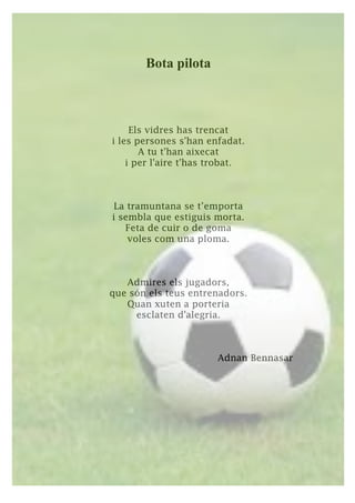 Bota pilota
Els vidres has trencat
i les persones s'han enfadat.
A tu t'han aixecat
i per l'aire t'has trobat.
La tramuntana se t’emporta
i sembla que estiguis morta.
Feta de cuir o de goma
voles com una ploma.
Admires els jugadors,
que són els teus entrenadors.
Quan xuten a porteria
esclaten d'alegria.
Adnan Bennasar
 