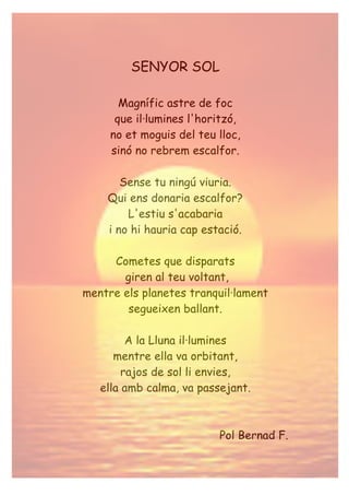SENYOR SOL
Magnífic astre de foc
que il·lumines l'horitzó,
no et moguis del teu lloc,
sinó no rebrem escalfor.
Sense tu ningú viuria.
Qui ens donaria escalfor?
L'estiu s'acabaria
i no hi hauria cap estació.
Cometes que disparats
giren al teu voltant,
mentre els planetes tranquil·lament
segueixen ballant.
A la Lluna il·lumines
mentre ella va orbitant,
rajos de sol li envies,
ella amb calma, va passejant.
Pol Bernad F.
 