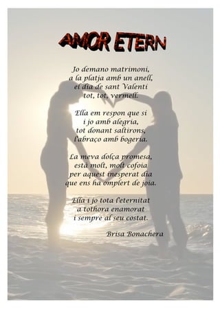Jo demano matrimoni,
a la platja amb un anell,
el dia de sant Valentí
tot, tot, vermell.
Ella em respon que sí
i jo amb alegria,
tot donant saltirons,
l'abraço amb bogeria.
La meva dolça promesa,
està molt, molt cofoia
per aquest inesperat dia
que ens ha omplert de joia.
Ella i jo tota l'eternitat
a tothora enamorat
i sempre al seu costat.
Brisa Bonachera
 