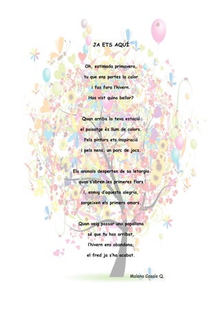 JA ETS AQUÍ
Oh, estimada primavera,
tu que ens portes la calor
i fas fora l’hivern.
Has vist quina bellor?
Quan arriba la teva estació
el paisatge és llum de colors.
Pels pintors ets inspiració
i pels nens, un parc de jocs.
Els animals desperten de sa letargia
quan s’obren les primeres flors
i, enmig d’aquesta alegria,
sorgeixen els primers amors.
Quan veig passar una papallona
sé que tu has arribat,
l’hivern ens abandona,
el fred ja s’ha acabat.
Malena Casale Q.!
 