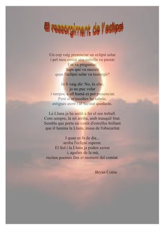 Un cop vaig presenciar un eclipsi solar
i pel meu costat una estrella va passar.
Em va preguntar:
Saps que va succeir
quan l'eclipsi solar va ressorgir?
Jo li vaig dir: No, és clar,
jo no puc volar
i tampoc a ull humà es pot presenciar.
Però si m'escoltes ho sabràs,
estigues atent i al·lucinat quedaràs.
La Lluna ja ha sortit a fer el seu treball.
Com sempre, la nit arriba, amb tranquil·litat.
Sembla que porta un vestit d'estrelles brillant
que il·lumina la Lluna, musa de l'obscuritat.
I quan es fa de dia...
arriba l'eclipsi esperat.
El Sol i la Lluna ja poden xerrar
i, agafats de la mà,
reciten poemes fins el moment del comiat.
Bryan Colón
 