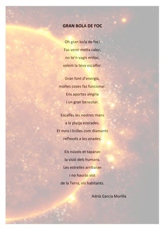 GRAN%BOLA%DE%FOC%
!
Oh!gran!bola!de!foc!!
Fas!venir!molta!calor,!
no!te’n!vagis!enlloc,!
volem!la!teva!escalfor.!
!
Gran!font!d’energia,!
moltes!coses!fas!funcionar.!
Ens!aportes!alegria!
i!un!gran!benestar.!
!
Escalfes!les!nostres!mans!!
a!la!platja!estirades.!
Et!miro!i!brilles!com!diamants!!
reflexats!a!les!onades.!
!
Els!núvols!et!taparan!!
la!visió!dels!humans.!
Les!estrelles!arribaran!!
i!no!hauràs!vist!!
de!la!Terra,!els!habitants.!
!
Adrià!Garcia!Morilla!
 