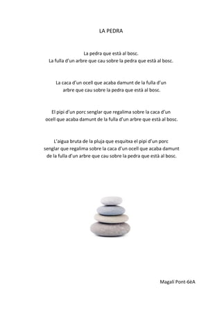 LA PEDRA
La pedra que està al bosc.
La fulla d’un arbre que cau sobre la pedra que està al bosc.
La caca d’un ocell que acaba damunt de la fulla d’un
arbre que cau sobre la pedra que està al bosc.
El pipi d’un porc senglar que regalima sobre la caca d’un
ocell que acaba damunt de la fulla d’un arbre que està al bosc.
L’aigua bruta de la pluja que esquitxa el pipi d’un porc
senglar que regalima sobre la caca d’un ocell que acaba damunt
de la fulla d’un arbre que cau sobre la pedra que està al bosc.
Magalí Pont-6èA
 