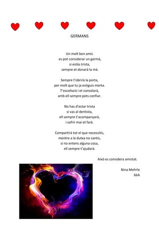 GERMANS
Un molt bon amic
es pot considerar un germà,
si estàs trista,
sempre et donarà la mà.
Sempre t’obrirà la porta,
per molt que tu ja estiguis morta.
T’escoltarà i et consolarà,
amb ell sempre pots confiar.
No has d’estar trista
si vas al dentista,
ell sempre t’acompanyarà,
i sofrir mai et farà.
Compartirà tot el que necessitis,
mentre a la dutxa no cantis,
si no entens alguna cosa,
ell sempre t’ajudarà.
Això es considera amistat.
Nina Mehrle
6èA
 