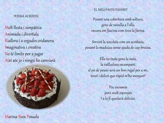 Molt llesta i simpàtica
Animada i divertida
Riallera i a vegades cridanera
Imaginativa i creativa
No té límits per a jugar
Així sóc jo i ningú ho canviarà
POEMA ACRÒSTIC
Posant una cobertura amb soltura,
gens de vainilla a l’olla,
encara em fascina com tires la farina.
Servint la xocolata com un acròbata,
posant la maduixa sense ajuda de cap bruixa.
Ella no tasta gens la nata,
la ratlladura escamparé,
el pa de pessic serà un bon regal per a mi,
tovet i dolcet que ràpid m’ho menjaré!
Poc escumós
però molt esponjós
I a la fi quedarà deliciós.
EL MEU PASTÍS FAVORIT
Marina Boix Posada
 