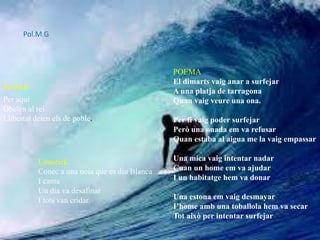 Acròstic
Per aquí
Obeïen al rei
Llibertat deien els de poble.
Limerick
Conec a una noia que es diu Blanca
I canta
Un dia va desafinar
I tots van cridar.
POEMA
El dimarts vaig anar a surfejar
A una platja de tarragona
Quan vaig veure una ona.
Per fi vaig poder surfejar
Però una onada em va refusar
Quan estaba al aigua me la vaig empassar
Una mica vaig intentar nadar
Cuan un home em va ajudar
I un habitatge hem va donar
Una estona em vaig desmayar
I’home amb una toballola hem va secar
Tot això per intentar surfejar.
Pol.M.G
 