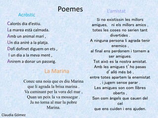 Poemes
Acròstic
Calorós dia d’estiu.
La marea està calmada.
Amb un animal marí ,
Un dia aniré a la platja.
Dofí dofinet diguem on ets ,
I un dia a la meva ment ,
Anirem a donar un passeig.
La Marina
Conec una noia que es diu Marina
que li agrada la brisa marina .
Va caminant per la vora del mar ,
Quan un peix la va mossegar .
Ja no torna al mar la pobre
Marina.
L’amistat
Si no existissin les millors
amigues, ni els millors amics ,
totes les coses no serien tant
divertides .
A ninguna persona li agrada tenir
enemics ,
al final ens perdonem i tornem a
ser amigues.
Tot això es la nostra amistat.
Amb les amigues t’ho pasas
d’alló més bé ,
entre totes apartem la enemistat
, i jugem sense parar .
Les amigues son com llibres
oberts ,
Son com àngels que cauen del
cel
que ens cuiden i ens ajuden.
Claudia Gómez
 