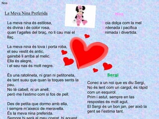 La Meva Nina Preferida
La meva nina és estilosa,
és divina i de color rosa,
quan l’agafes del braç, no li cau mai el
llaç.
La meva nina és tova i porta roba,
el seu vestit és antic,
gairebé li arriba al melic.
Ella és alegre,
i el seu nas és molt negre.
És una ratolineta, ni gran ni petitoneta,
és tant suau que quan la toques sents la
pau.
No té cabell, ni un anell,
però me l’estimo com si fos de pell.
Des de petita que dormo amb ella,
i sempre m’aixeco de meravella.
És la meva nina preferida.
Noa
Noia dolça com la mel
Ordenada i pacífica
Animada i divertida.
Noa
Sergi
Conec a un noi que es diu Sergi,
No és lent com un cargol, és ràpid
com un esquirol.
Prim i astut, sempre en las
respostes és molt agut.
El Sergi és un bon jan, per això la
gent se l’estima tant.
 