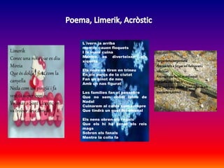 L´ivern ja arriba
mentre cauen floquets
I la mare cuina
Mentre es diverteixen els
xiquets
Els nens es tiren en trineu
En els parcs de la ciutat
Fan un ninot de neu
Amb un nas figurat
Les famílies fan el pessebre
Que no sem oblidi labre de
Nadal
Cuinarem al caldo com sempre
Que tindrà un gust fenomenal
Els nens obren els regals
Que els hi ha donat els reis
mags
Sobren els fanals
Mentre la colla fa
Limerik
Conec una noia que es diu
Mireia
Que és dolça i fina com la
canyella
Neda com un pingüí i fa
vestits súper bonics
Va anar a Sant Llorenç on
va trobar un cabridet
Sargantana,sargantana
Araves-te'na ferun vol Rebuscani
rebuscan
Araveusquelanit sa enfosquit
Lallunaestàblanca
I depedratasquedat quansiguidenit
quedaràsa dormit
 