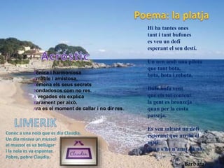 Bonica i harmoniosa
Amable i amistosa,
Remena els seus secrets
Bondadosos com no res.
A vegades els explica
Rarament per això.
Ara es el moment de callar i no dir res.
Conec a una noia que es diu Claudia.
Un dia mirava un mussol
el mussol es va bellugar
i la noia es va espantar.
Pobre, pobre Claudia.
Hi ha tantes ones
tant i tant bufones
es veu un dofí
esperant el seu destí.
Un nen amb una pilota
que tant bota,
bota, bota i rebota.
Bufa,bufa vent
que ets tot content
la gent es bronzeja
quan per la costa
passeja.
Es veu saltant un dofí
esperant que arribi el
matí
quan s’he n’anat la nit.
Barbara
 