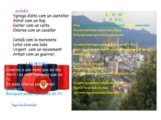 acròstic
Ygrega d’alta com un casteller
Astut com un llop
Gaiter com un celta
Onoros com un cavaller
Català com la moreneta
Letal com una bala
Urgent com un naixement
Armat com un guerrer.
LIMERIK
Coneixo a una nena que es diu
Abril i es mes tranquila que un
fil.
Es posa ulleres per trenar
pulseres,
Boniques pulseres fetes de fil.
EL POEMA
EL PAPIOL
Hi ha tantsenamoratsambflorsquetotel poble fa bonesolors.
Alspisoselshomesi donesviuenfeliços
Hi ha tant amor que no hi ha gensde por.
La nostrafestamajor,per nosaltreste un valor d’or.
Abansde la festatothomes fa una bonabecainaperquè a la nit hi
ha moltagresca.
Tot el poble te bonasalut
Perquèno estagentsbrut,
El nostremonument es un castellque es bonici vell.
Al nostreajuntament treballa moltagent.
Quanhi ha un balla la pista
per veure algu es necessita bonavista.
Yago clua fernández
 