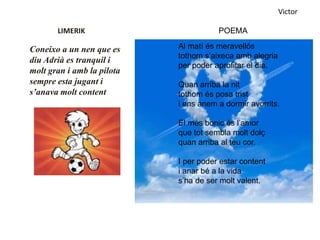 LIMERIK
Coneixo a un nen que es
diu Adrià es tranquil i
molt gran i amb la pilota
sempre esta jugant i
s’anava molt content
Victor
POEMA
Al matí és meravellós
tothom s’aixeca amb alegria
per poder aprofitar el dia.
Quan arriba la nit
tothom és posa trist
i ens anem a dormir avorrits.
El més bonic és l’amor
que tot sembla molt dolç
quan arriba al teu cor.
I per poder estar content
i anar bé a la vida
s’ha de ser molt valent.
 