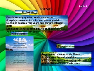 POEMES
El Acròstic
Parada em vaig quedar només en mirar-te
A la platja vam anar i ens ho vam passar genial
Un temps després vaig veure que sempre estaríem
junts
Les nostres mirades eren d’allò més apasionant
Amb el nostre cos vam començar a ballar
Anar a la platja
Trenquen les onades
sobre les pedres mullades,
I jo estirada a la sorra
Pensant en posar-me la gorra
La gent està nedant
I les joves surfegant,
Veient una posta de sol
Mentre obro el para sol.
M’estava ficant el bikini
Veient a una noia en trikini.
La Blanca
Conec a una noia que es diu Blanca
És molt maca i també simpàtica
A la nit va tocar una música molt xispant,
La ballarina més divertida de conca
Paula R.
 