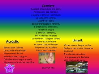 Acròstic
Bonica com la lluna
La estrella més brillant
Al teu nom li ficaré
Només al meu cor gran
Col·laboradora segur u seràs
Al meu nom bonic les desxifrat
Limerik
Conec una noia que es diu
Barbara tan bonica banyador
lila tindrà
A la piscina es va tirar
I a la papiolenca Barbara
vem tindrà que salvar
Somriure
Arribarà el somriure a la gent,
Ni tristos ni cap mal son,
L`alegria ,l`amistat i somriuen.
La vida hem somriu,
Quant ve l`estiu,
Sense professors ni rencors,
L`alegria està al teu cor.
Jo dono l`alegría
L`amistat i armonía,
Pel Nadal les amistats
Es trobaran i l`alegria vindra
Cuant estàs content
et sents tranquil·lament
No passa cap accident
I estic molt content
BLANCA M.S
 
