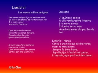 L’amistat
Les meves millors amigues
Les meves amigues i jo ens estimem molt
La nostre amistat és de veritat com un tot
I el nostre amor,
ens arriba fins al cor.
Quan escoltem la armonia
ens canta una cançó d’alegria.
Aquesta màgia és major
quan cantem amb el cor.
Si me’n vaig a Paris cantarem
cançons de tristor.
Quan arribi l’hora dels petons
Sentiré per dins una tristor.
Acròstic
J-jo,única i bonica
U-ulls verds,rodons i oberts
L-la meva mirada
I-ilumina tot el món
A-amb els meus ulls puc fer de
tot.
Limerik : Nerea.
Conec a una noia que és diu Nerea
quasi no menja pera,
Sempre fa bona lletra,
Sap dibuijar i fins hi tot cantar.
Li agrada jugar però mai descansar.
Júlia Clua
 