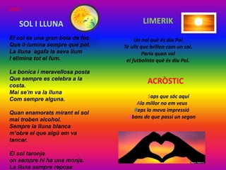 El sol és una gran bola de foc
Que il·lumina sempre que pot.
La lluna agafa la seva llum
I elimina tot el fum.
La bonica i meravellosa posta
Que sempre es celebra a la
costa.
Mai se'm va la lluna
Com sempre alguna.
Quan enamorats mirant el sol
mai troben alcohol.
Sempre la lluna blanca
m’obre el que algú em va
tancar.
El sol taronja
on sempre hi ha una monja.
La lluna sempre reposa
SOL I LLUNA LIMERIK
Un noi què és diu Pol
Té ulls que brillen com un sol.
Parla quan vol
el futbolista què és diu Pol.
ACRÒSTIC
Saps que sóc aquí
Alo millor no em veus
Reps la meva impressió
Abans de que passi un segon
SARA
 