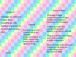 ACRÒSTIC
Navegar en alta mar
El mar blau
Ressalta als ulls
Explica una historia
Al món dels essers
vius.
LIMERIK
Conec un noi que viu
al Papiol que es alt i
manador
Un dia va començar a
ballar I sempre esta
ballant com si no hi
agüés un demà.
Poema:el Nadal
M’encanta el Nadal
Sempre em porten un regal
Sempre fem el pessebre
Perquè ens fa estar alegres.
Sempre ve el pare noel
I sempre no pot faltar
deixar-li un got de llet amb mel
Sempre la família monta l’arbre
però no al novembre
es millor al desembre
Sempre a l’hora d’obrir els regals
mai pot para de caure neu
Perque sempre rieu
Bon i estimat Nadal
Nerea
 