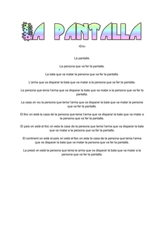 -Eric-
La pantalla.
La persona que va fer la pantalla.
La bala que va matar la persona que va fer la pantalla.
L’arma que va disparar la bala que va matar a la persona que va fer la pantalla.
La persona que tenia l’arma que va disparar la bala que va matar a la persona que va fer la
pantalla.
La casa on viu la persona que tenia l’arma que va disparar la bala que va matar la persona
que va fer la pantalla.
El lloc on està la casa de la persona que tenia l’arma que va disparar la bala que va matar a
la persona que va fer la pantalla.
El país on està el lloc on esta la casa de la persona que tenía l’arma que va disparar la bala
que va matar a la persona que va fer la pantalla.
El continent on està el país on està el lloc on esta la casa de la persona que tenia l’arma
que va disparar la bala que va matar la persona que va fer la pantalla.
La presó on està la persona que tenia la arma que va disparar la bala que va matar a la
persona que va fer la pantalla.
 
