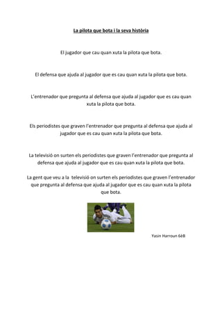 La pilota que bota i la seva història
El jugador que cau quan xuta la pilota que bota.
El defensa que ajuda al jugador que es cau quan xuta la pilota que bota.
L’entrenador que pregunta al defensa que ajuda al jugador que es cau quan
xuta la pilota que bota.
Els periodistes que graven l’entrenador que pregunta al defensa que ajuda al
jugador que es cau quan xuta la pilota que bota.
La televisió on surten els periodistes que graven l’entrenador que pregunta al
defensa que ajuda al jugador que es cau quan xuta la pilota que bota.
La gent que veu a la televisió on surten els periodistes que graven l’entrenador
que pregunta al defensa que ajuda al jugador que es cau quan xuta la pilota
que bota.
Yasin Harroun 6èB
 