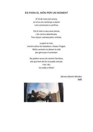 ES PARA EL MÓN PER UN MOMENT
El 15 de març tot canvia,
un virus ens comença a atacar
i ens comencem a confinar.
Tot el món a casa seva tancat,
i els carrers abandonats.
Fem classe i extraescolars virtuals.
La gent es mor,
mentre altres fan botellons i festes il·legals.
Molts sanitaris es deixen la vida
per gent que ni coneixen.
No podem veure als nostres familiars,
així que hem de fer trucades virtuals.
I els i dic:
Us trobo a faltar!
Adriana Martín Méndez
6èB
 