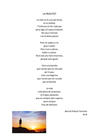 LA REALITAT
La vida no és una pel·lícula,
és la realitat.
T’esforces en fer cada pas
però algú se’t posa al davant.
No veus l’horitzó
i no et deixa passar.
Pots ser pobre o ric,
gran o petit.
Pots riure o plorar,
ballar o cantar.
Però tots ens hem d’estimar,
perquè som iguals.
Com una bomba
que només pot ser aturada
per la pau.
Com una llàgrima
que només pot ser curada
per la felicitat.
La vida
està plena de sorpreses,
et trobes obstacles
que no sempre pots superar,
però sempre
l'has de disfrutar.
Bernat Palacio Torrents
6è B
 