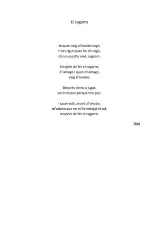 El cagarro
Jo quan vaig al lavabo cago,
t’has rigut quan he dit cago,
doncs escolta això, cagarro.
Després de fer el cagarro,
m’amago i quan m’amago,
vaig al lavabo.
Després torno a jugar,
pero no puc perquè tinc pipí.
I quan estic anant al lavabo,
m’adono que no m’he netejat el cul,
després de fer el cagarro.
Biel
 