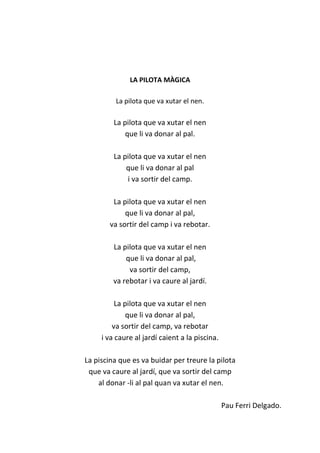 LA PILOTA MÀGICA
La pilota que va xutar el nen.
La pilota que va xutar el nen
que li va donar al pal.
La pilota que va xutar el nen
que li va donar al pal
i va sortir del camp.
La pilota que va xutar el nen
que li va donar al pal,
va sortir del camp i va rebotar.
La pilota que va xutar el nen
que li va donar al pal,
va sortir del camp,
va rebotar i va caure al jardí.
La pilota que va xutar el nen
que li va donar al pal,
va sortir del camp, va rebotar
i va caure al jardí caient a la piscina.
La piscina que es va buidar per treure la pilota
que va caure al jardí, que va sortir del camp
al donar -li al pal quan va xutar el nen.
Pau Ferri Delgado.
 