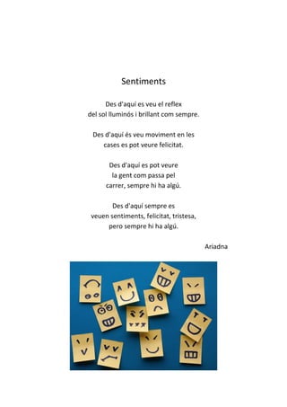 Sentiments
Des d'aquí es veu el reflex
del sol lluminós i brillant com sempre.
Des d'aquí és veu moviment en les
cases es pot veure felicitat.
Des d'aquí es pot veure
la gent com passa pel
carrer, sempre hi ha algú.
Des d'aquí sempre es
veuen sentiments, felicitat, tristesa,
pero sempre hi ha algú.
Ariadna
 