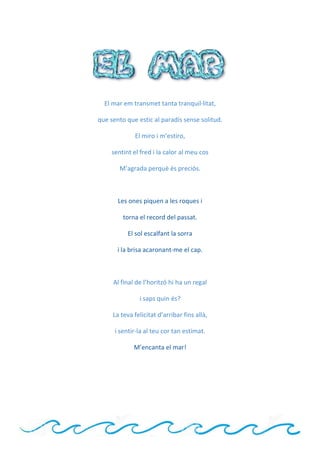 El mar em transmet tanta tranquil·litat,
que sento que estic al paradís sense solitud.
El miro i m’estiro,
sentint el fred i la calor al meu cos
M’agrada perquè és preciós.
Les ones piquen a les roques i
torna el record del passat.
El sol escalfant la sorra
i la brisa acaronant-me el cap.
Al final de l’horitzó hi ha un regal
i saps quin és?
La teva felicitat d’arribar fins allà,
i sentir-la al teu cor tan estimat.
M’encanta el mar!
 