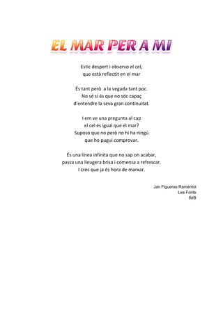 Estic despert i observo el cel,
que està reflectit en el mar
És tant però a la vegada tant poc.
No sé si és que no sóc capaç
d’entendre la seva gran continuitat.
I em ve una pregunta al cap
el cel és igual que el mar?
Suposo que no però no hi ha ningú
que ho pugui comprovar.
És una línea infinita que no sap on acabar,
passa una lleugera brisa i comensa a refrescar.
I crec que ja és hora de marxar.
Jan Figueras Raméntol
Les Fonts
6èB
 