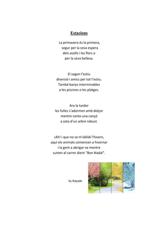 Estacions
La primavera és la primera,
segur per la seva espera
dels ocells i les flors o
per la seva bellesa.
El segon l’estiu
diversió i amics per tot l’estiu.
També banys interminables
a les piscines o les platges.
Ara la tardor
les fulles s’adormen amb dolçor
mentre canto una cançó
a sota d’un arbre robust.
¡Ah! i que no se m'oblidi l’hivern,
aquí els animals comencen a hivernar
i la gent a abrigar-se mentre
surten al carrer dient “Bon Nadal”.
by Náyade
 