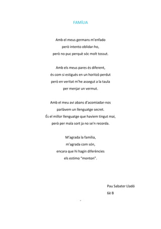 FAMÍLIA
Amb el meus germans m’enfado
però intento oblidar-ho,
però no puc perquè sóc molt tossut.
Amb els meus pares és diferent,
és com si estigués en un horitzó perdut
però en veritat m’he assegut a la taula
per menjar un vermut.
Amb el meu avi abans d’acomiadar-nos
parlàvem un llenguatge secret.
És el millor llenguatge que havíem tingut mai,
però per mala sort ja no se'n recorda.
M’agrada la família,
m’agrada com són,
encara que hi hagin diferències
els estimo “monton”.
Pau Sabater Lladó
6è B
·
 