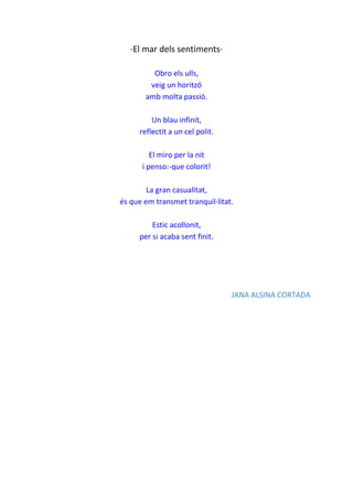 ·El mar dels sentiments·
Obro els ulls,
veig un horitzó
amb molta passió.
Un blau infinit,
reflectit a un cel polit.
El miro per la nit
i penso:-que colorit!
La gran casualitat,
és que em transmet tranquil·litat.
Estic acollonit,
per si acaba sent finit.
JANA ALSINA CORTADA
 