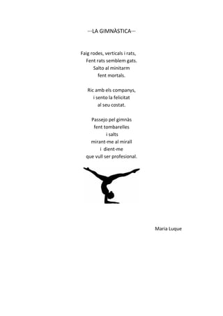 ···LA GIMNÀSTICA···
Faig rodes, verticals i rats,
Fent rats semblem gats.
Salto al minitarm
fent mortals.
Ric amb els companys,
i sento la felicitat
al seu costat.
Passejo pel gimnàs
fent tombarelles
i salts
mirant-me al mirall
i dient-me
que vull ser profesional.
Maria Luque
 