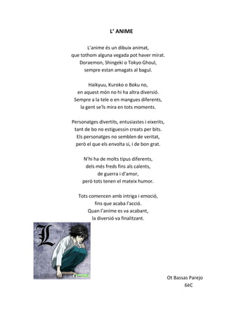 L’ ANIME
L’anime és un dibuix animat,
que tothom alguna vegada pot haver mirat.
Doraemon, Shingeki o Tokyo Ghoul,
sempre estan amagats al bagul.
Haikyuu, Kuroko o Boku no,
en aquest món no hi ha altra diversió.
Sempre a la tele o en mangues diferents,
la gent se'ls mira en tots moments.
Personatges divertits, entusiastes i eixerits,
tant de bo no estiguessin creats per bits.
Els personatges no semblen de veritat,
però el que els envolta si, i de bon grat.
N’hi ha de molts tipus diferents,
dels més freds fins als calents,
de guerra i d’amor,
però tots tenen el mateix humor.
Tots comencen amb intriga i emoció,
fins que acaba l'acció.
Quan l’anime es va acabant,
la diversió va finalitzant.
Ot Bassas Parejo
6èC
 