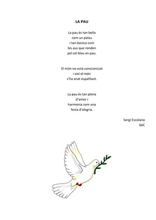 LA PAU
La pau és tan bella
com un palau
i tan bonica com
les aus que ronden
pel cel blau en pau.
El món no está conscienciat
i així el món
s’ha anat espatllant.
La pau és tan plena
d’amor i
harmonia com una
festa d’alegria.
Sergi Escolano
6èC
 