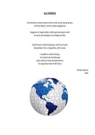 ELS PAÏSOS
Comencem amb estats Units amb acció de gràcies,
el Pare Noel i amb molta elegància.
Segueix el Japó amb molta por perquè amb
la seva tecnologia ens alegra el dia.
Continuem amb Espanya, amb la truita
de patata i les croquetes, de la iaia.
I acabem amb França,
al costat de Catalunya
que amb la seva temperatura
fa aquesta vida molt dura.
Vinyet Saura
6èC
 