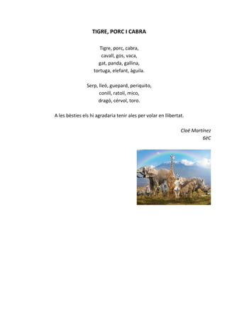 TIGRE, PORC I CABRA
Tigre, porc, cabra,
cavall, gos, vaca,
gat, panda, gallina,
tortuga, elefant, àguila.
Serp, lleó, guepard, periquito,
conill, ratolí, mico,
dragó, cérvol, toro.
A les bèsties els hi agradaria tenir ales per volar en llibertat.
Cloë Martínez
6èC
 